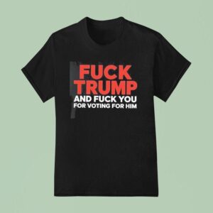 Fuck Trump And Fuck You For Voting For Him T Shirt