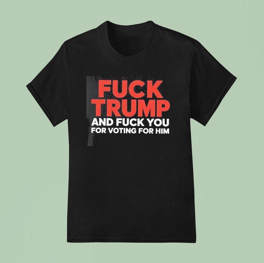 Fuck Trump And Fuck You For Voting For Him T Shirt