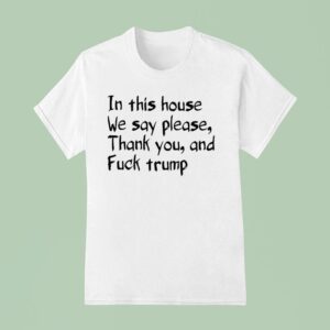 In This House We Say Please Thank You And Fuck Trump T Shirt