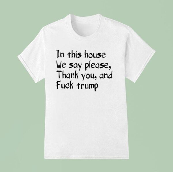 In This House We Say Please Thank You And Fuck Trump T Shirt