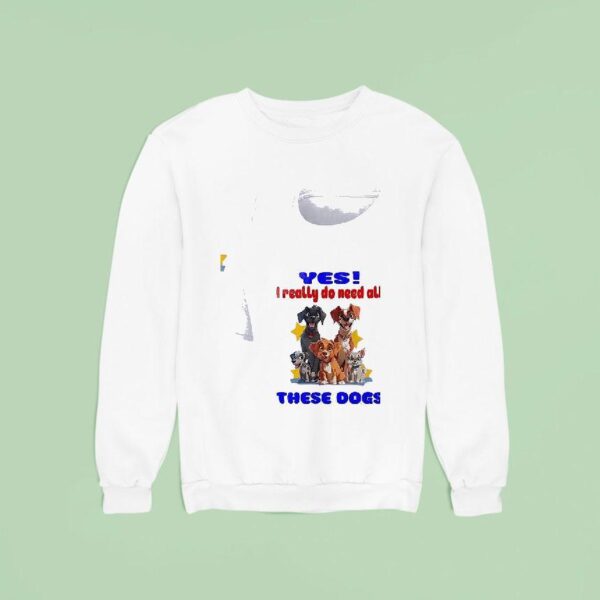 Dog Yes I Really Do Need All These Dogs Sweatshirt