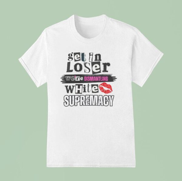 Get In Loser We Re Dismantling White Supremacy T Shirt