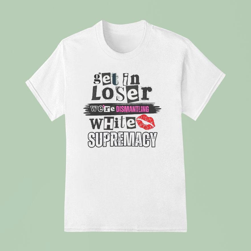 Get In Loser We Re Dismantling White Supremacy T Shirt