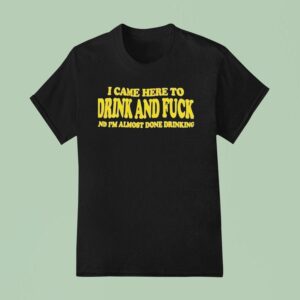 I Came Here To Drink And Fck And I M Almost Done Drinking T Shirt