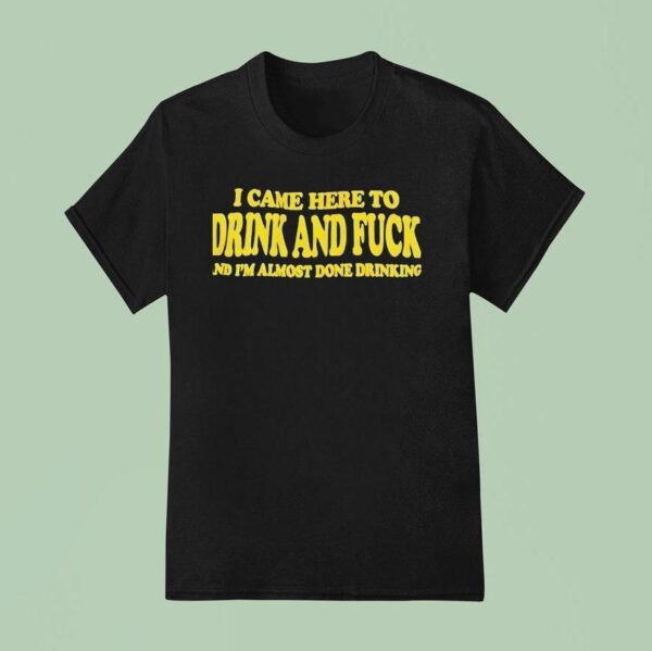 I Came Here To Drink And Fck And I M Almost Done Drinking T Shirt