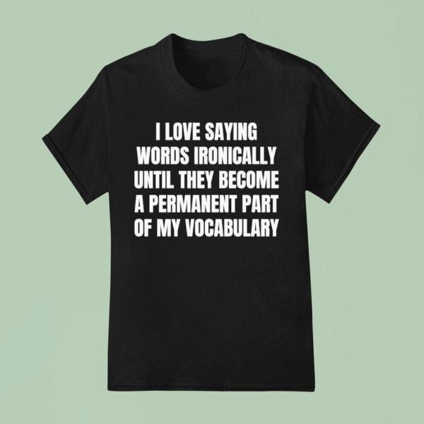 I Love Saying Words Ironically Until They Become A Permanent Part Of My Vocabulary T Shirt