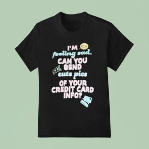I M Feeling Sad Can You Send Cute Pics Of Your Credit Card Info T Shirt