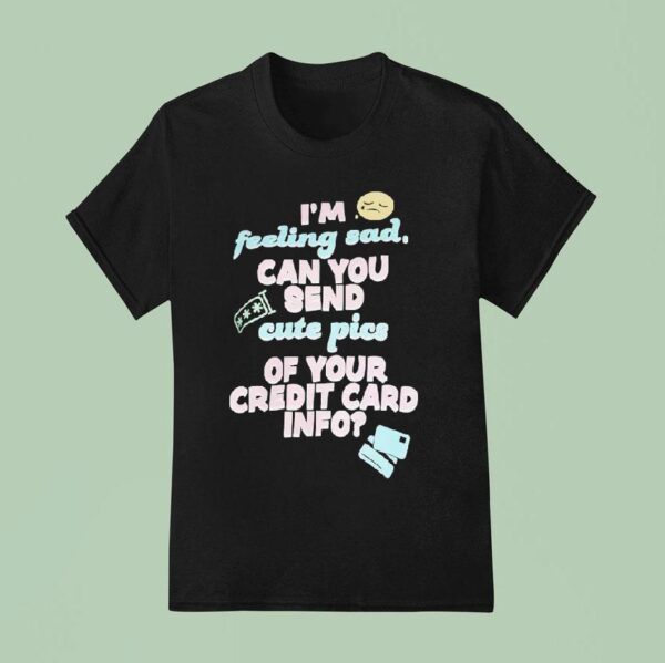 I M Feeling Sad Can You Send Cute Pics Of Your Credit Card Info T Shirt