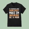 If Things Are Going Badly Make Em Worse Be A Man T Shirt