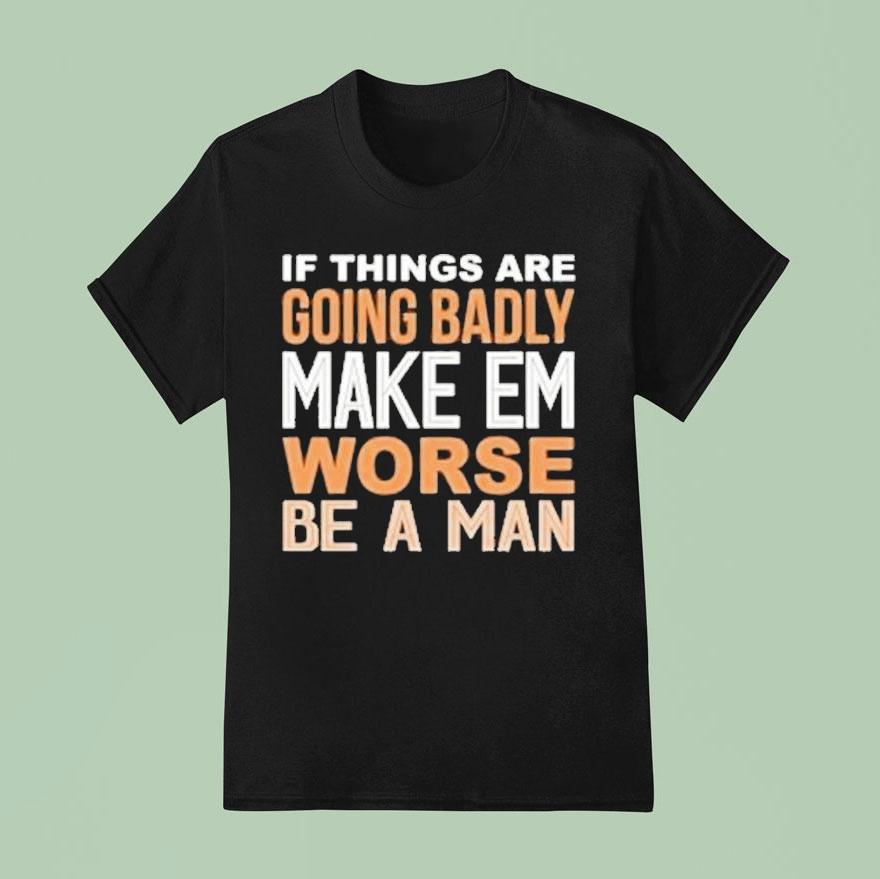 If Things Are Going Badly Make Em Worse Be A Man T Shirt