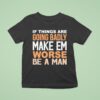 If Things Are Going Badly Make Em Worse Be A Man T Shirt