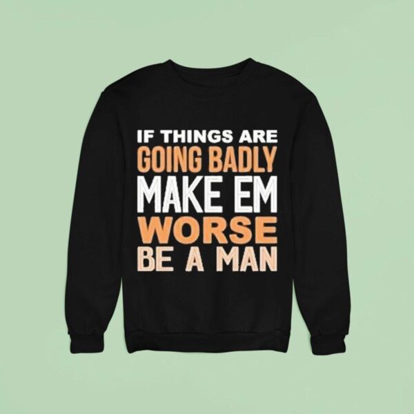 If Things Are Going Badly Make Em Worse Be A Man Sweatshirt