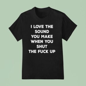 I Love The Sound You Make When You Shut The Fck Up T Shirt