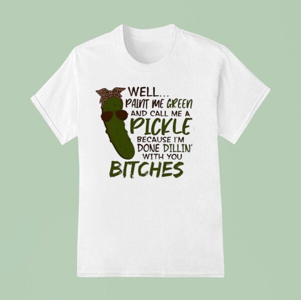 Well Paint Me Green And Call Me A Pickle Because I M Done Dillin With You Btches T Shirt