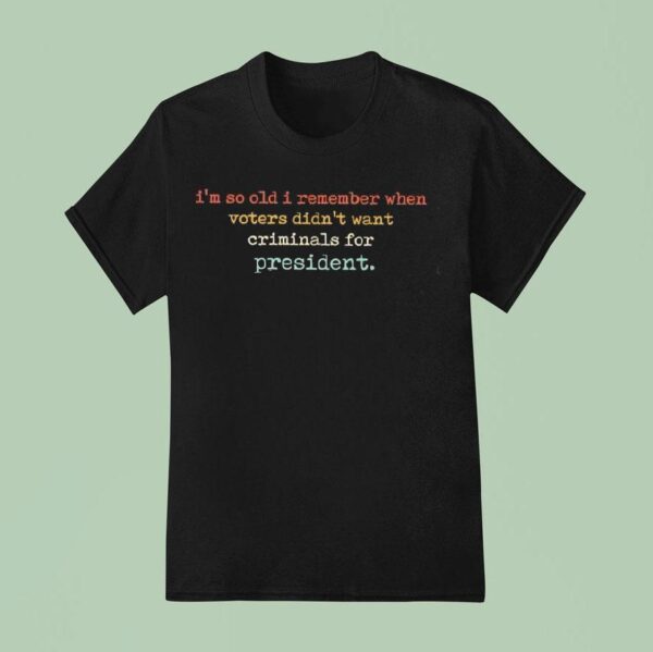 I M So Old I Remember When Voters Didn T Want Criminals For Presiden T Shirt