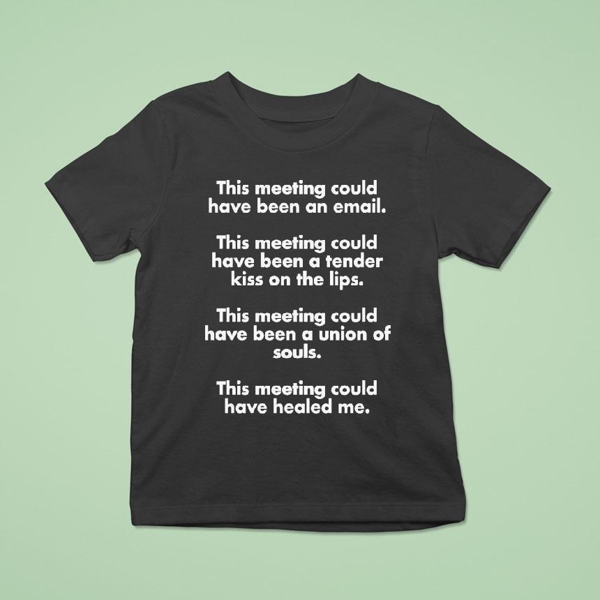 This Meeting Could Have Been An Email This Meeting Could Have Been A Tender Kiss On The Lips This Meeting Could Have Been A Union Of Souls This Meeting Could Have Healed Me T Shirt This Meeting Could Have Been An Email This Meeting Could Have Been A Tender Kiss On The Lips This Meeting Could Have Been A Union Of Souls This Meeting Could Have Healed Me T Shirt