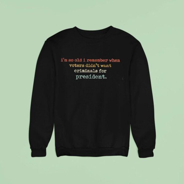 I M So Old I Remember When Voters Didn T Want Criminals For Presiden Sweatshirt