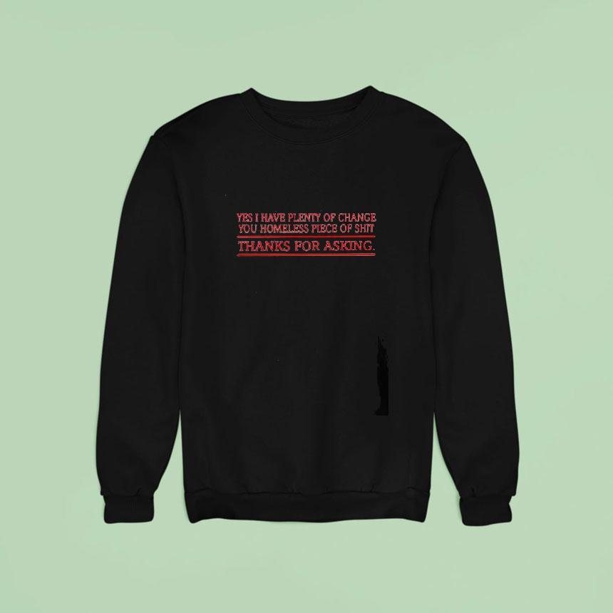 Yes I Have Plenty Of Change You Homeless Piece Of Shit Thanks For Asking Sweatshirt Yes I Have Plenty Of Change You Homeless Piece Of Shit Thanks For Asking Sweatshirt