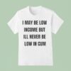 I May Be Low Income But I Ll Never Be Low In Cum T Shirt