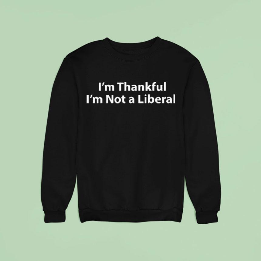 I M Thankful I M Not A Liberal Thanksgiving Sweatshirt I M Thankful I M Not A Liberal Thanksgiving Sweatshirt
