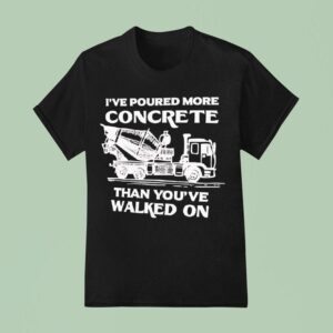 I Ve Poured More Concrete Than You Ve Walked On Concrete Mixer Truck T Shirt
