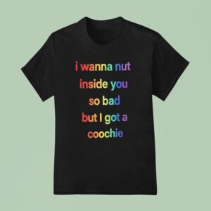 I Wanna Nut Inside You So Bad But I Got A Coochie T Shirt