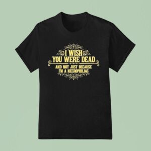 I Wish You Were Dead And Not Just Because I M A Necrophiliac T Shirt
