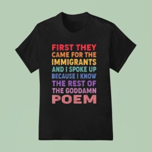 First They Came For The Immigrants And I Spoke Up Because I Know The Rest Of The Goddamn Poem T Shirt